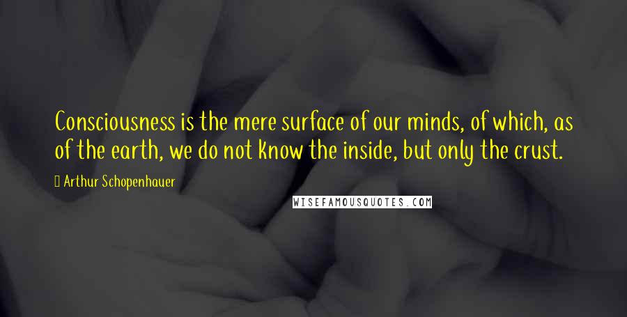 Arthur Schopenhauer Quotes: Consciousness is the mere surface of our minds, of which, as of the earth, we do not know the inside, but only the crust.