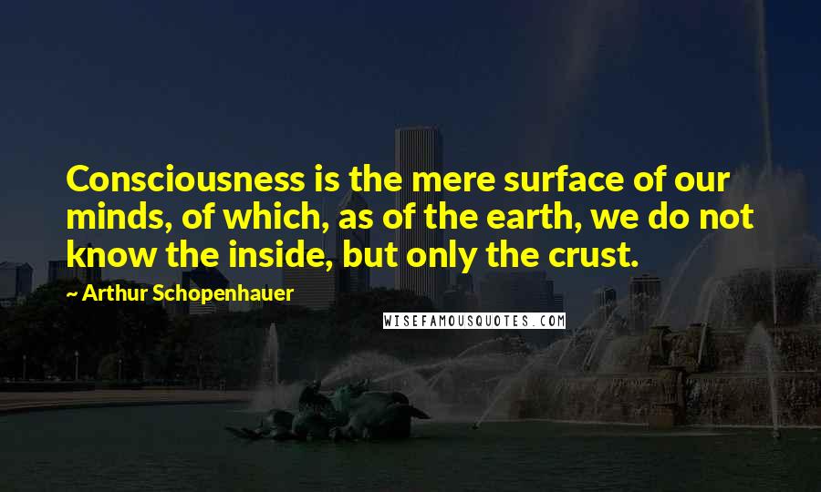 Arthur Schopenhauer Quotes: Consciousness is the mere surface of our minds, of which, as of the earth, we do not know the inside, but only the crust.