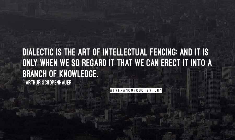 Arthur Schopenhauer Quotes: Dialectic is the art of intellectual fencing; and it is only when we so regard it that we can erect it into a branch of knowledge.