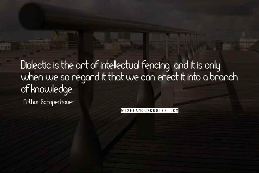 Arthur Schopenhauer Quotes: Dialectic is the art of intellectual fencing; and it is only when we so regard it that we can erect it into a branch of knowledge.