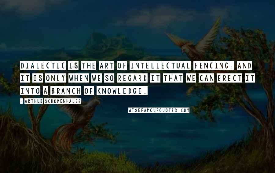 Arthur Schopenhauer Quotes: Dialectic is the art of intellectual fencing; and it is only when we so regard it that we can erect it into a branch of knowledge.