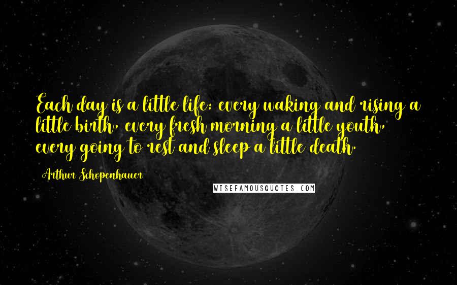 Arthur Schopenhauer Quotes: Each day is a little life: every waking and rising a little birth, every fresh morning a little youth, every going to rest and sleep a little death.