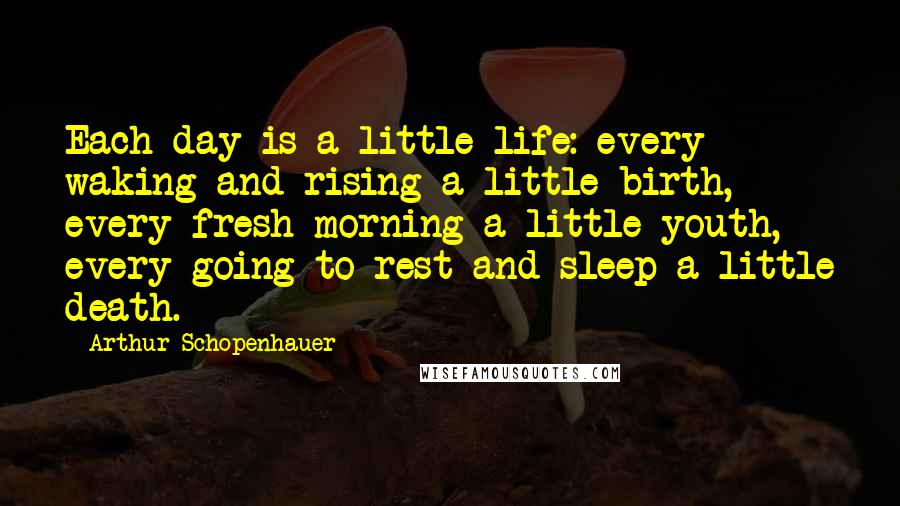 Arthur Schopenhauer Quotes: Each day is a little life: every waking and rising a little birth, every fresh morning a little youth, every going to rest and sleep a little death.