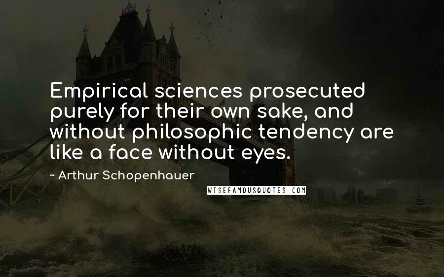 Arthur Schopenhauer Quotes: Empirical sciences prosecuted purely for their own sake, and without philosophic tendency are like a face without eyes.