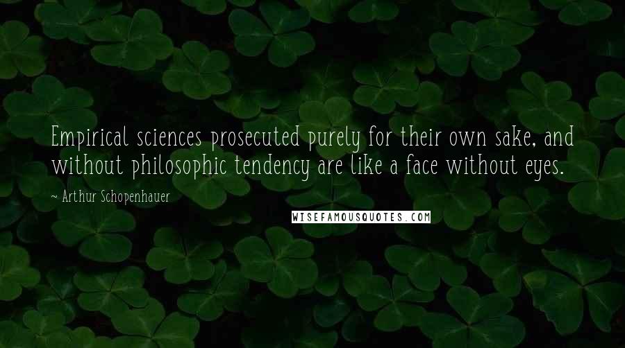 Arthur Schopenhauer Quotes: Empirical sciences prosecuted purely for their own sake, and without philosophic tendency are like a face without eyes.