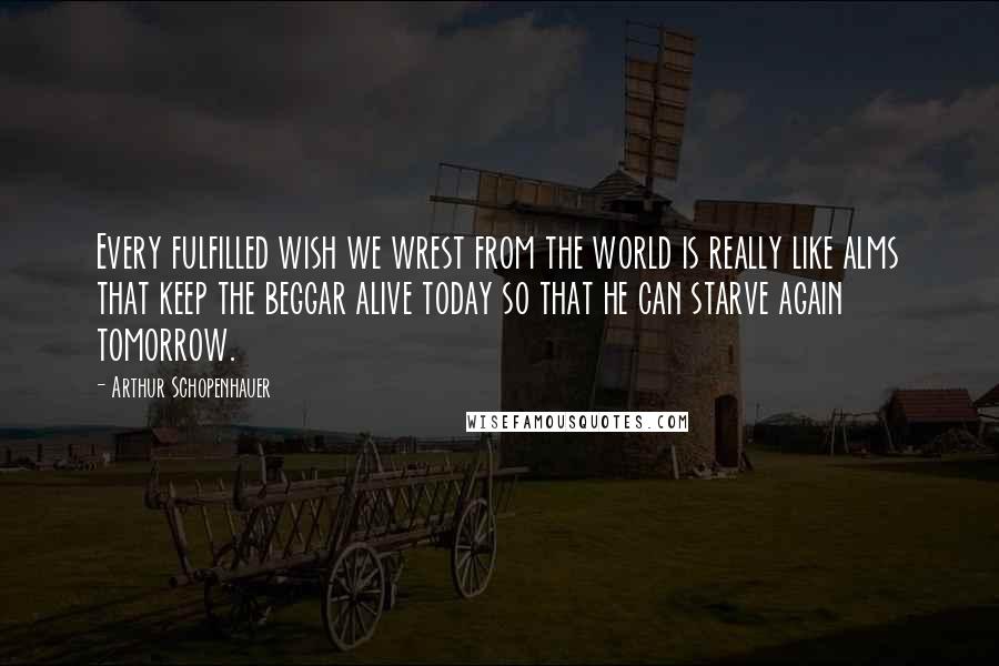 Arthur Schopenhauer Quotes: Every fulfilled wish we wrest from the world is really like alms that keep the beggar alive today so that he can starve again tomorrow.