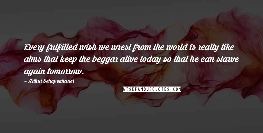 Arthur Schopenhauer Quotes: Every fulfilled wish we wrest from the world is really like alms that keep the beggar alive today so that he can starve again tomorrow.