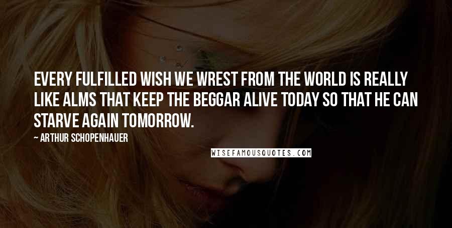 Arthur Schopenhauer Quotes: Every fulfilled wish we wrest from the world is really like alms that keep the beggar alive today so that he can starve again tomorrow.