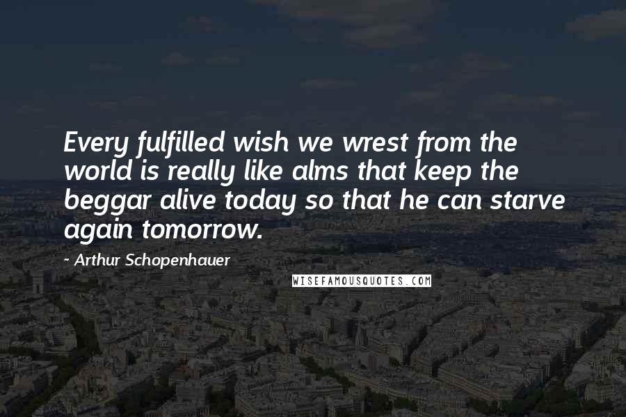 Arthur Schopenhauer Quotes: Every fulfilled wish we wrest from the world is really like alms that keep the beggar alive today so that he can starve again tomorrow.