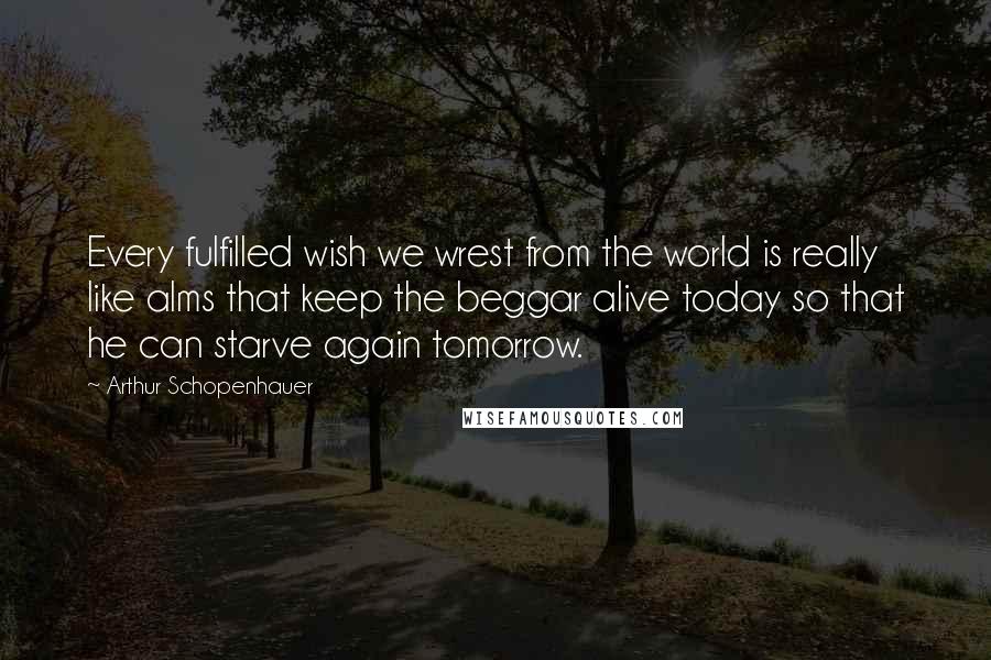 Arthur Schopenhauer Quotes: Every fulfilled wish we wrest from the world is really like alms that keep the beggar alive today so that he can starve again tomorrow.