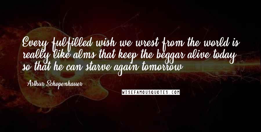 Arthur Schopenhauer Quotes: Every fulfilled wish we wrest from the world is really like alms that keep the beggar alive today so that he can starve again tomorrow.