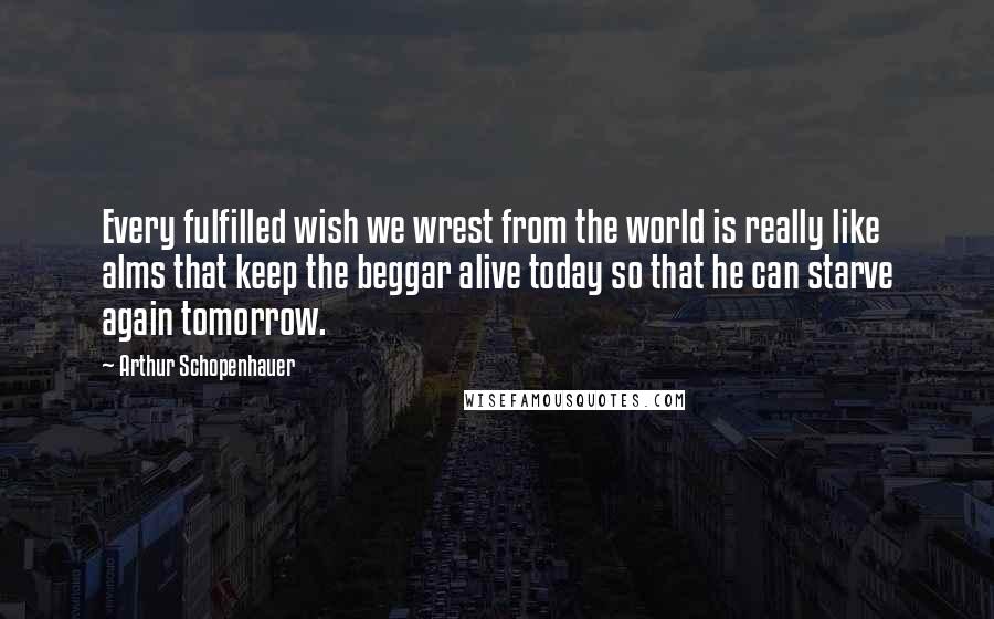 Arthur Schopenhauer Quotes: Every fulfilled wish we wrest from the world is really like alms that keep the beggar alive today so that he can starve again tomorrow.