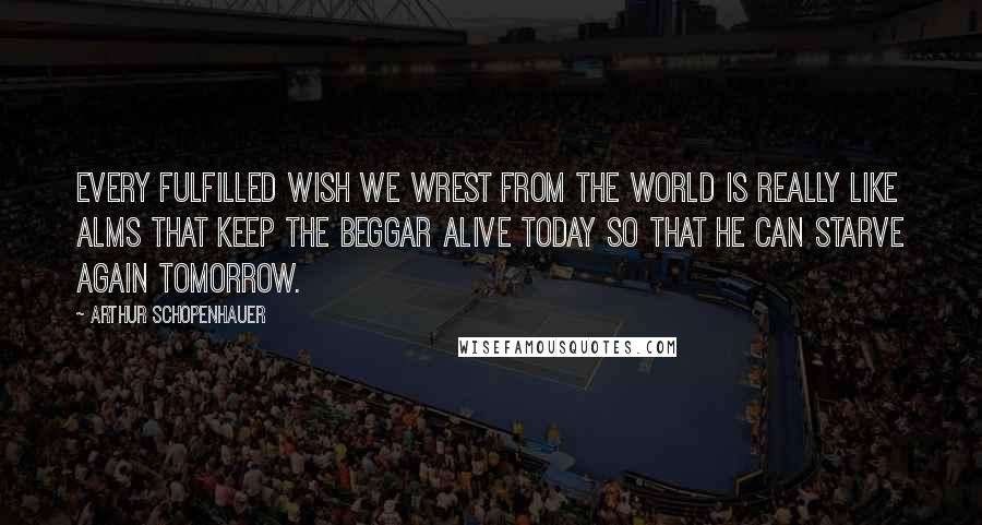 Arthur Schopenhauer Quotes: Every fulfilled wish we wrest from the world is really like alms that keep the beggar alive today so that he can starve again tomorrow.