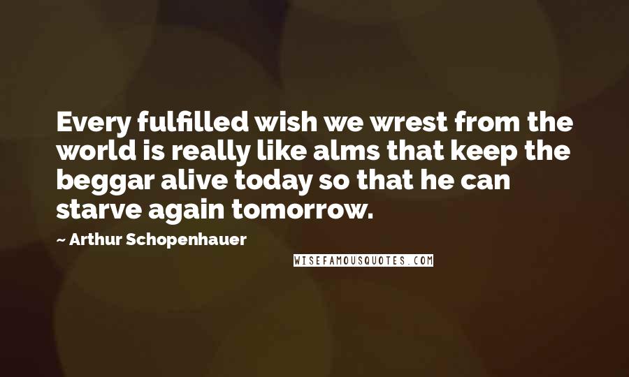 Arthur Schopenhauer Quotes: Every fulfilled wish we wrest from the world is really like alms that keep the beggar alive today so that he can starve again tomorrow.