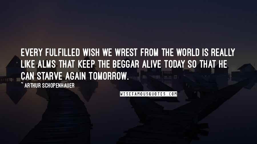 Arthur Schopenhauer Quotes: Every fulfilled wish we wrest from the world is really like alms that keep the beggar alive today so that he can starve again tomorrow.