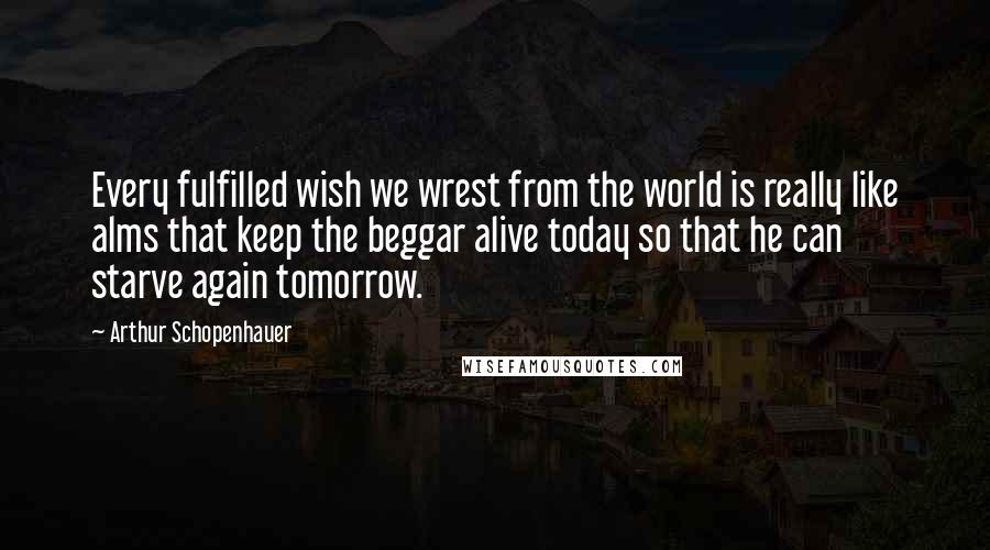 Arthur Schopenhauer Quotes: Every fulfilled wish we wrest from the world is really like alms that keep the beggar alive today so that he can starve again tomorrow.