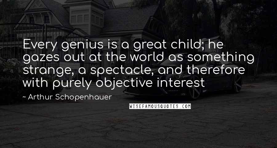 Arthur Schopenhauer Quotes: Every genius is a great child; he gazes out at the world as something strange, a spectacle, and therefore with purely objective interest