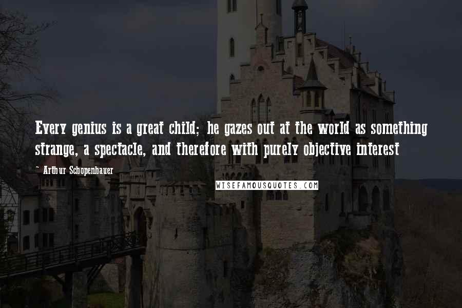 Arthur Schopenhauer Quotes: Every genius is a great child; he gazes out at the world as something strange, a spectacle, and therefore with purely objective interest