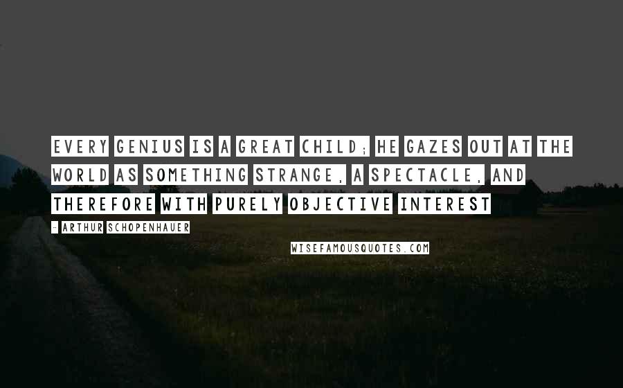 Arthur Schopenhauer Quotes: Every genius is a great child; he gazes out at the world as something strange, a spectacle, and therefore with purely objective interest