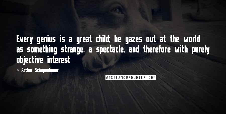 Arthur Schopenhauer Quotes: Every genius is a great child; he gazes out at the world as something strange, a spectacle, and therefore with purely objective interest