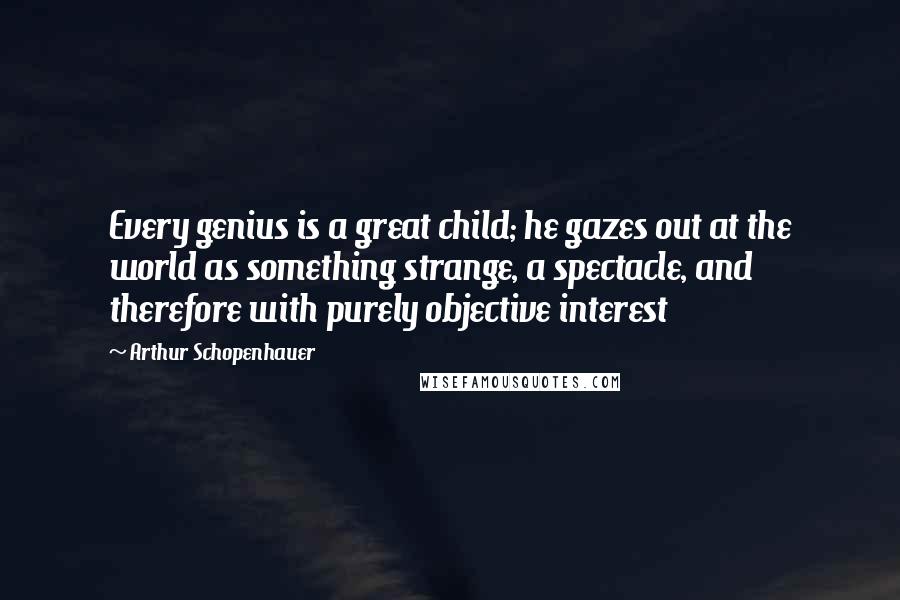 Arthur Schopenhauer Quotes: Every genius is a great child; he gazes out at the world as something strange, a spectacle, and therefore with purely objective interest