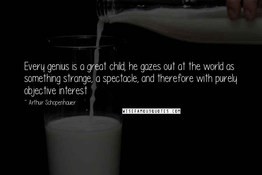 Arthur Schopenhauer Quotes: Every genius is a great child; he gazes out at the world as something strange, a spectacle, and therefore with purely objective interest