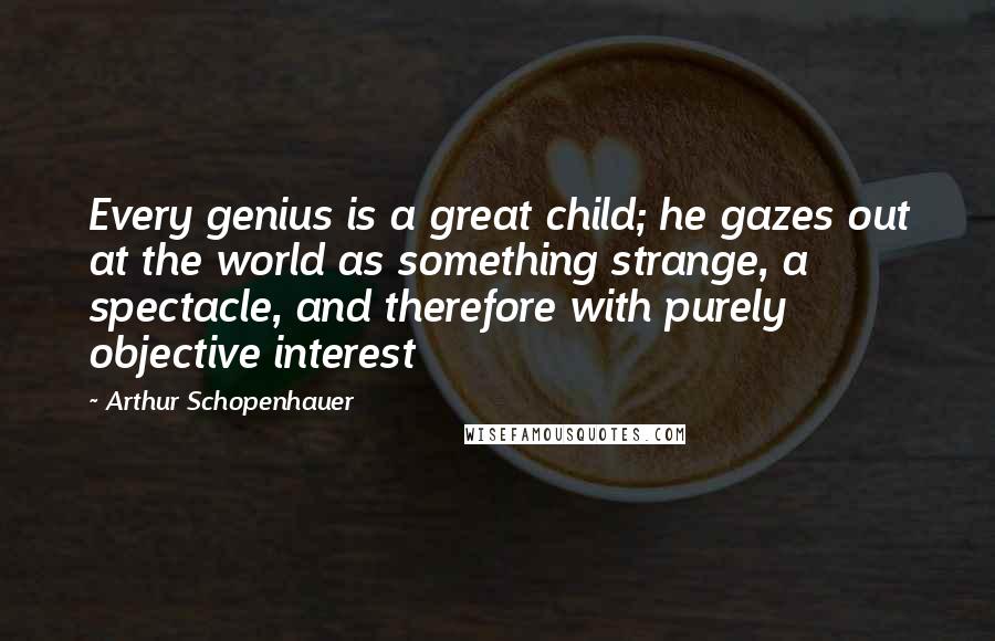 Arthur Schopenhauer Quotes: Every genius is a great child; he gazes out at the world as something strange, a spectacle, and therefore with purely objective interest