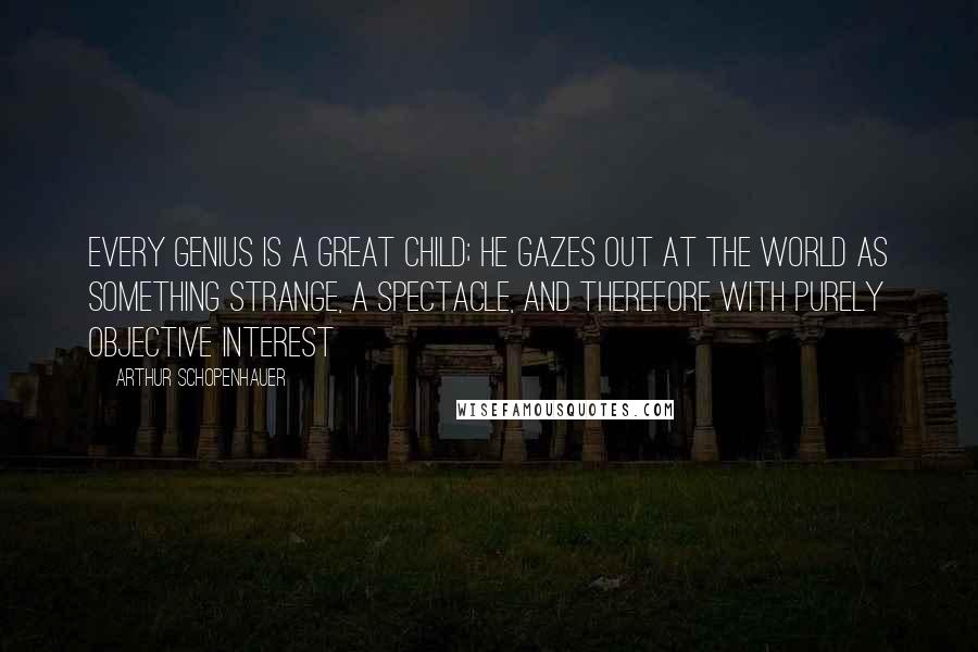 Arthur Schopenhauer Quotes: Every genius is a great child; he gazes out at the world as something strange, a spectacle, and therefore with purely objective interest