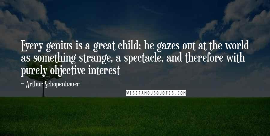 Arthur Schopenhauer Quotes: Every genius is a great child; he gazes out at the world as something strange, a spectacle, and therefore with purely objective interest