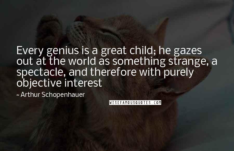 Arthur Schopenhauer Quotes: Every genius is a great child; he gazes out at the world as something strange, a spectacle, and therefore with purely objective interest
