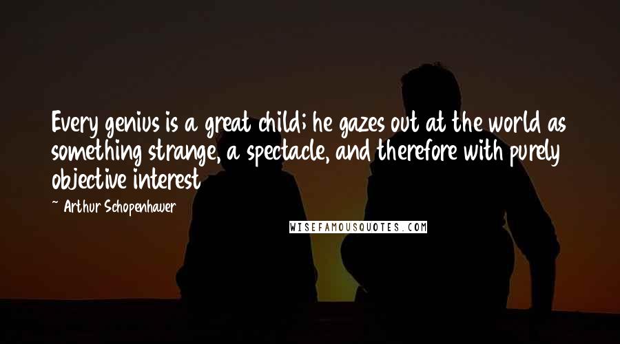 Arthur Schopenhauer Quotes: Every genius is a great child; he gazes out at the world as something strange, a spectacle, and therefore with purely objective interest
