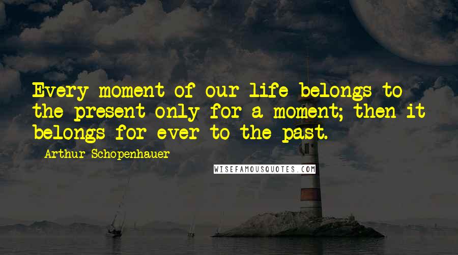 Arthur Schopenhauer Quotes: Every moment of our life belongs to the present only for a moment; then it belongs for ever to the past.