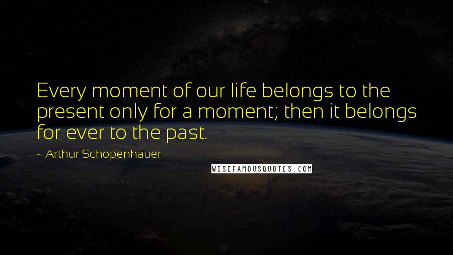 Arthur Schopenhauer Quotes: Every moment of our life belongs to the present only for a moment; then it belongs for ever to the past.