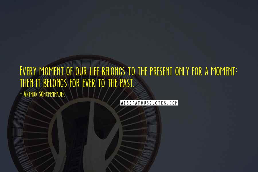 Arthur Schopenhauer Quotes: Every moment of our life belongs to the present only for a moment; then it belongs for ever to the past.