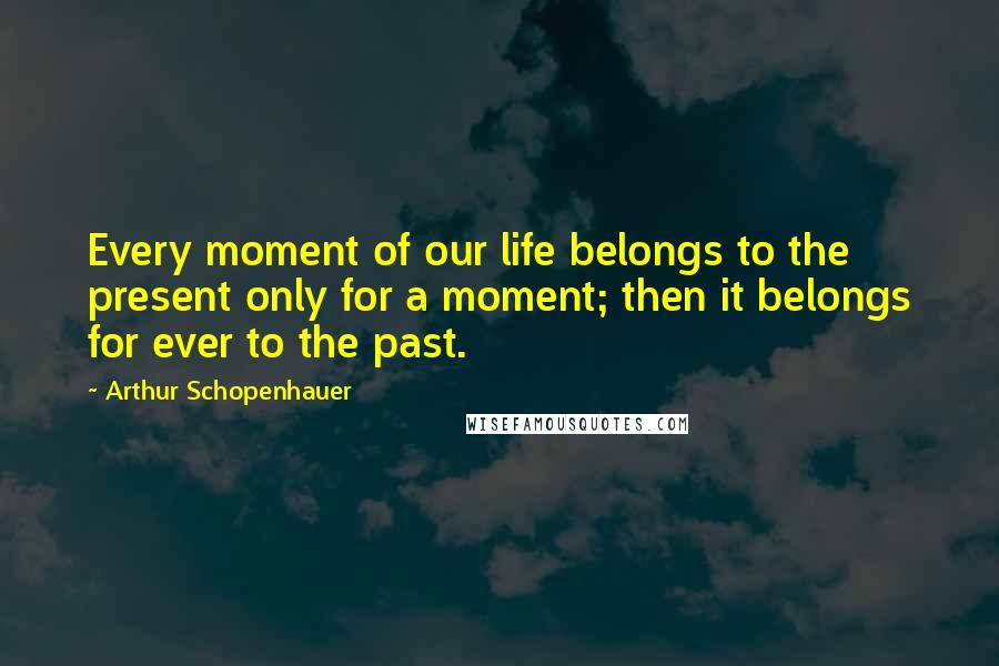 Arthur Schopenhauer Quotes: Every moment of our life belongs to the present only for a moment; then it belongs for ever to the past.