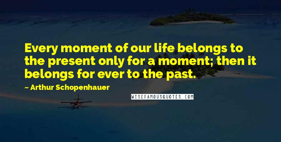 Arthur Schopenhauer Quotes: Every moment of our life belongs to the present only for a moment; then it belongs for ever to the past.