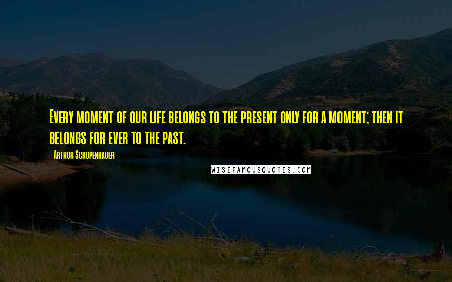 Arthur Schopenhauer Quotes: Every moment of our life belongs to the present only for a moment; then it belongs for ever to the past.