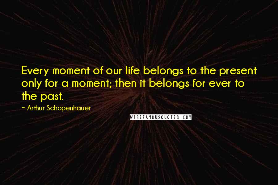 Arthur Schopenhauer Quotes: Every moment of our life belongs to the present only for a moment; then it belongs for ever to the past.