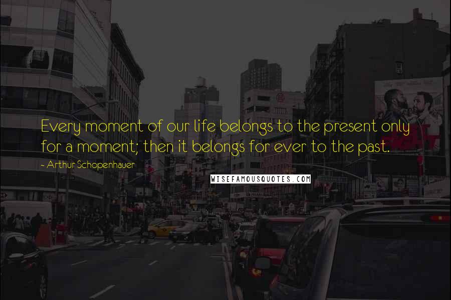 Arthur Schopenhauer Quotes: Every moment of our life belongs to the present only for a moment; then it belongs for ever to the past.