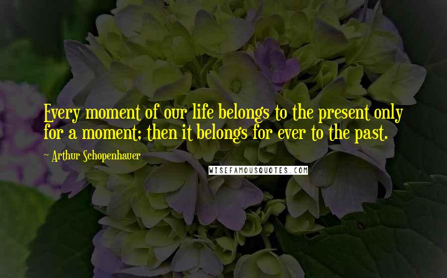 Arthur Schopenhauer Quotes: Every moment of our life belongs to the present only for a moment; then it belongs for ever to the past.