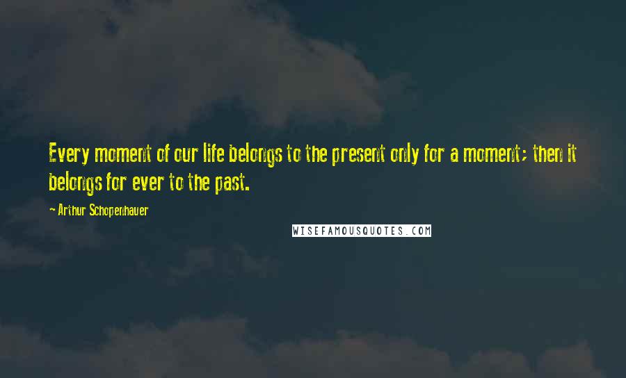 Arthur Schopenhauer Quotes: Every moment of our life belongs to the present only for a moment; then it belongs for ever to the past.