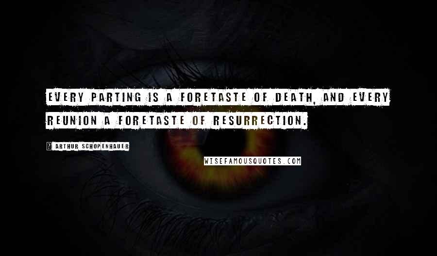 Arthur Schopenhauer Quotes: Every parting is a foretaste of death, and every reunion a foretaste of resurrection.