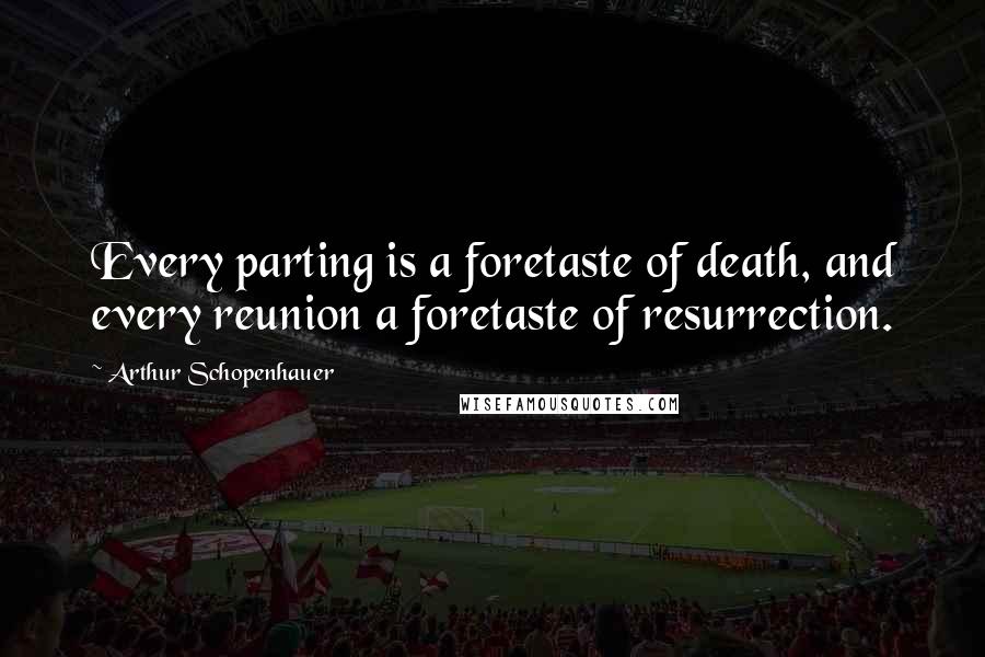 Arthur Schopenhauer Quotes: Every parting is a foretaste of death, and every reunion a foretaste of resurrection.