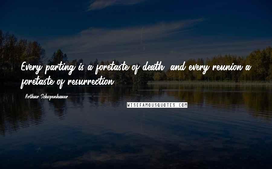 Arthur Schopenhauer Quotes: Every parting is a foretaste of death, and every reunion a foretaste of resurrection.