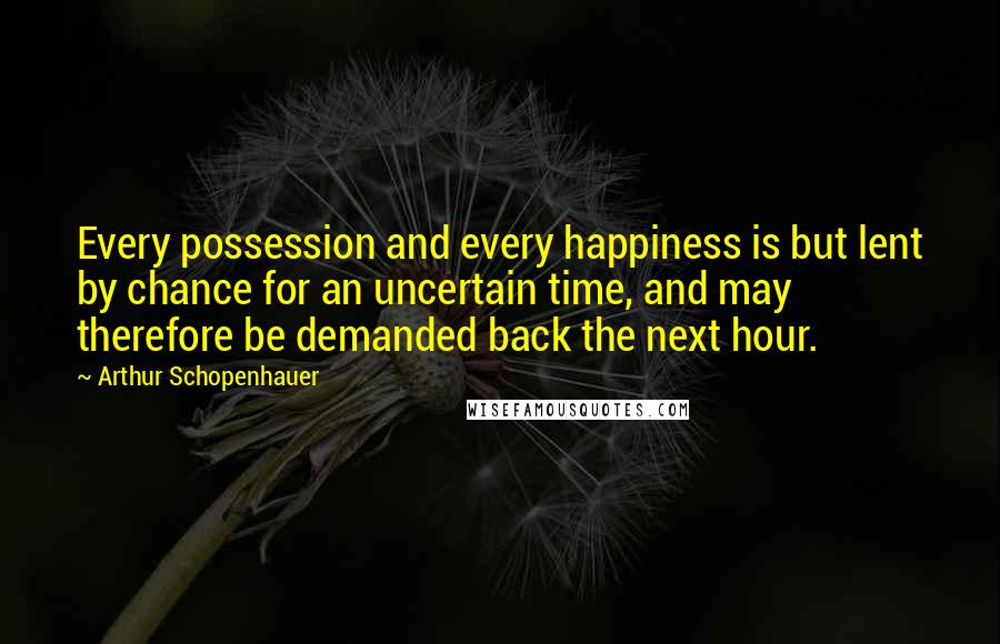 Arthur Schopenhauer Quotes: Every possession and every happiness is but lent by chance for an uncertain time, and may therefore be demanded back the next hour.