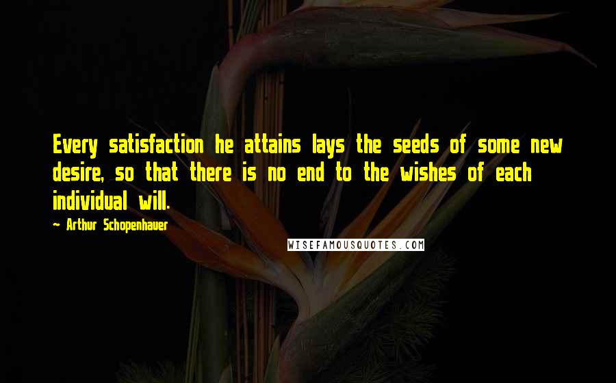 Arthur Schopenhauer Quotes: Every satisfaction he attains lays the seeds of some new desire, so that there is no end to the wishes of each individual will.