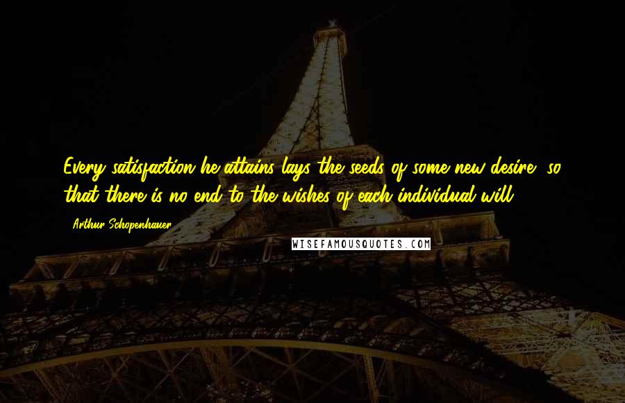 Arthur Schopenhauer Quotes: Every satisfaction he attains lays the seeds of some new desire, so that there is no end to the wishes of each individual will.