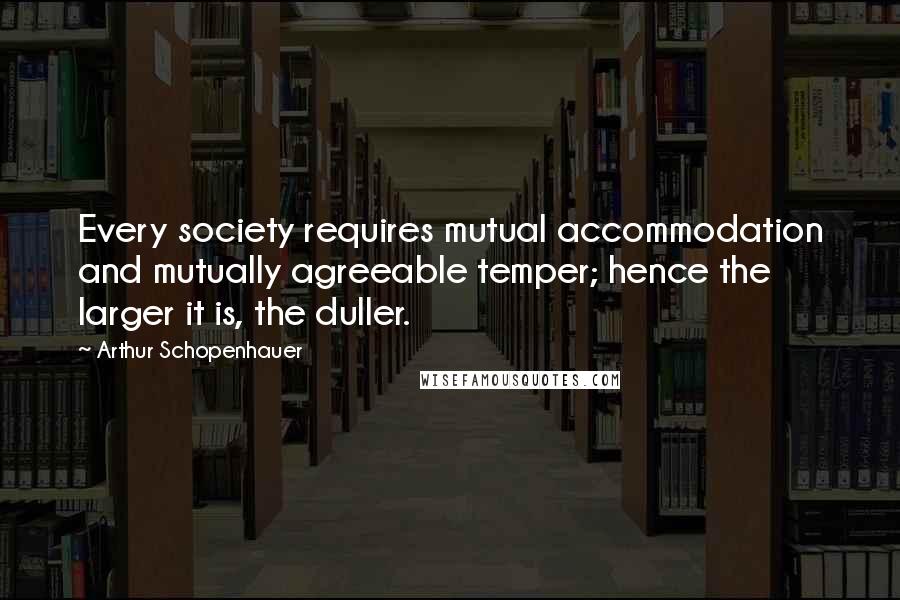 Arthur Schopenhauer Quotes: Every society requires mutual accommodation and mutually agreeable temper; hence the larger it is, the duller.