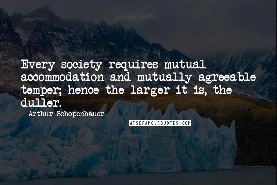 Arthur Schopenhauer Quotes: Every society requires mutual accommodation and mutually agreeable temper; hence the larger it is, the duller.