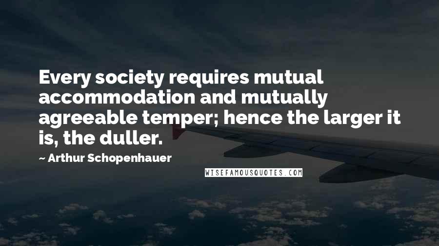 Arthur Schopenhauer Quotes: Every society requires mutual accommodation and mutually agreeable temper; hence the larger it is, the duller.